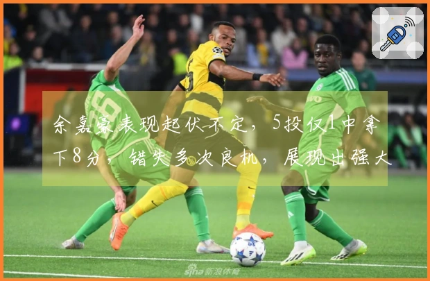 余嘉豪表现起伏不定，5投仅1中拿下8分，错失多次良机，展现出强大的制造犯规能力