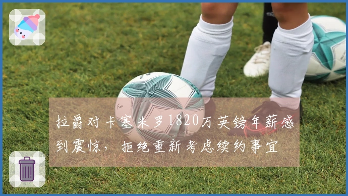 拉爵对卡塞米罗1820万英镑年薪感到震惊，拒绝重新考虑续约事宜