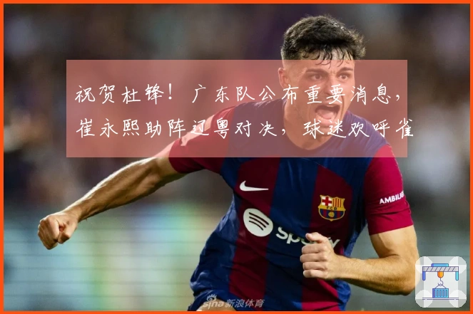 祝贺杜锋！广东队公布重要消息，崔永熙助阵辽粤对决，球迷欢呼雀跃