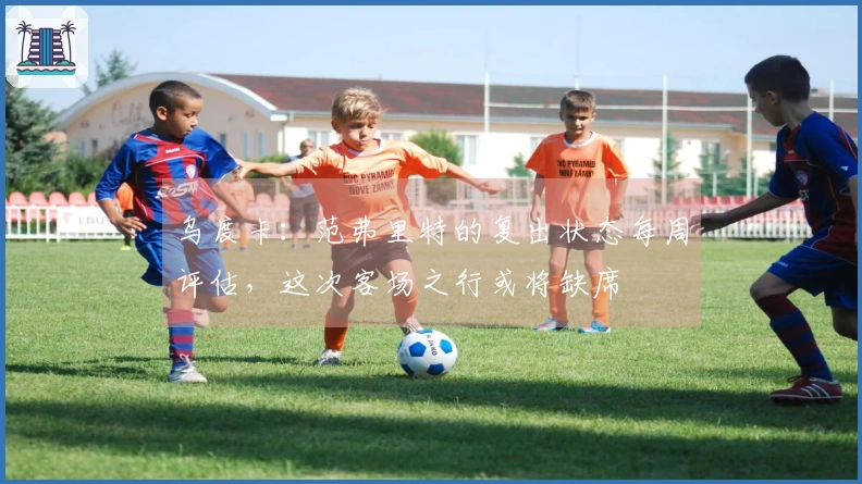 乌度卡：范弗里特的复出状态每周评估，这次客场之行或将缺席