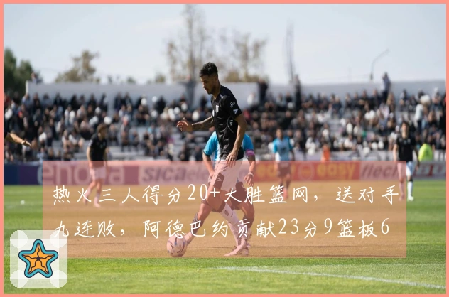 热火三人得分20+大胜篮网，送对手九连败，阿德巴约贡献23分9篮板6助攻，希罗砍下22分