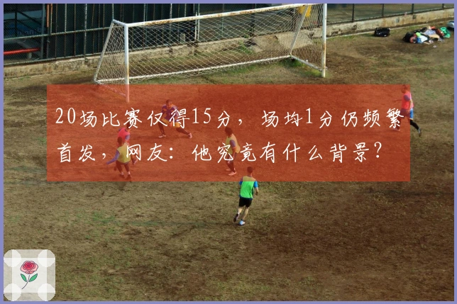 20场比赛仅得15分，场均1分仍频繁首发，网友：他究竟有什么背景？