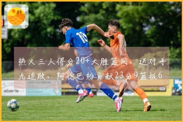 热火三人得分20+大胜篮网，送对手九连败，阿德巴约贡献23分9篮板6助攻，希罗砍下22分
